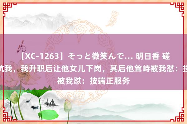 【XC-1263】そっと微笑んで… 明日香 磋议退休前坑我，我升职后让他女儿下岗，其后他耸峙被我怼：按端正服务