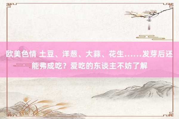 欧美色情 土豆、洋葱、大蒜、花生……发芽后还能弗成吃？爱吃的东谈主不妨了解