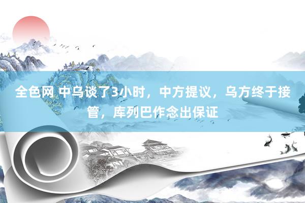 全色网 中乌谈了3小时，中方提议，乌方终于接管，库列巴作念出保证