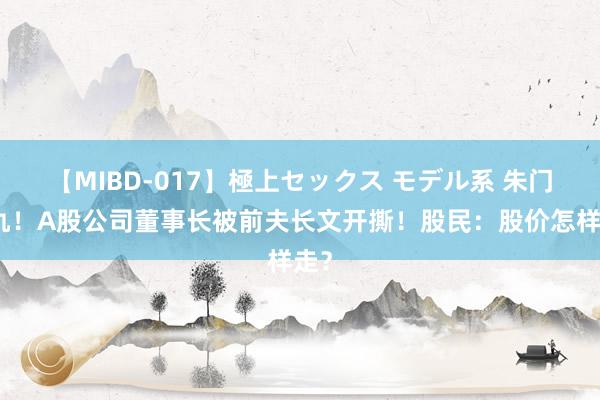 【MIBD-017】極上セックス モデル系 朱门恩仇！A股公司董事长被前夫长文开撕！股民：股价怎样走？