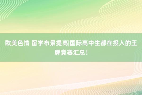 欧美色情 留学布景提高|国际高中生都在投入的王牌竞赛汇总！