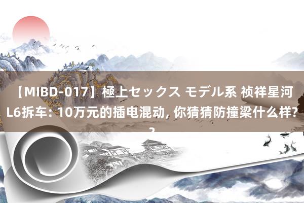 【MIBD-017】極上セックス モデル系 祯祥星河L6拆车: 10万元的插电混动, 你猜猜防撞梁什么样?