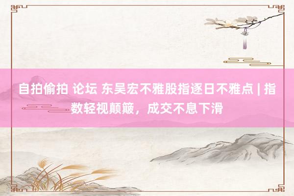 自拍偷拍 论坛 东吴宏不雅股指逐日不雅点 | 指数轻视颠簸，成交不息下滑