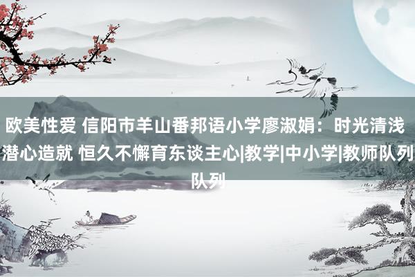 欧美性爱 信阳市羊山番邦语小学廖淑娟：时光清浅 潜心造就 恒久不懈育东谈主心|教学|中小学|教师队列