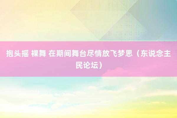 抱头摇 裸舞 在期间舞台尽情放飞梦思（东说念主民论坛）