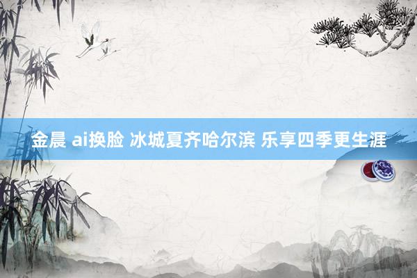 金晨 ai换脸 冰城夏齐哈尔滨 乐享四季更生涯