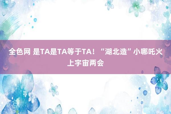 全色网 是TA是TA等于TA！“湖北造”小哪吒火上宇宙两会