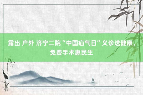 露出 户外 济宁二院“中国疝气日”义诊送健康，免费手术惠民生