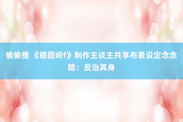 偷偷撸 《稳固岭f》制作主谈主共享布景设定念念路：反治其身