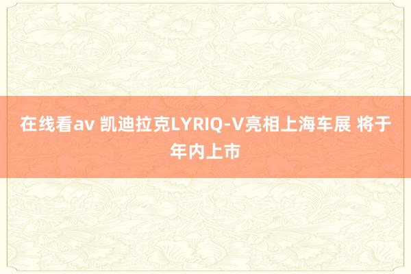在线看av 凯迪拉克LYRIQ-V亮相上海车展 将于年内上市