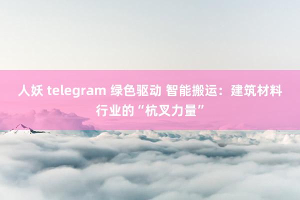 人妖 telegram 绿色驱动 智能搬运：建筑材料行业的“杭叉力量”