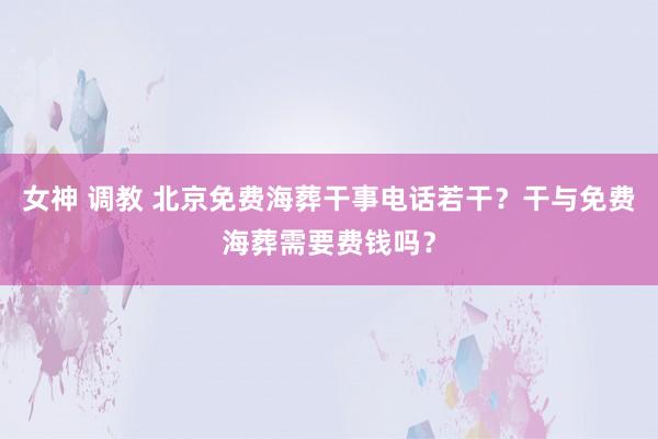 女神 调教 北京免费海葬干事电话若干？干与免费海葬需要费钱吗？