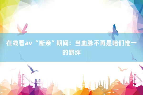 在线看av “断亲”期间：当血脉不再是咱们惟一的羁绊
