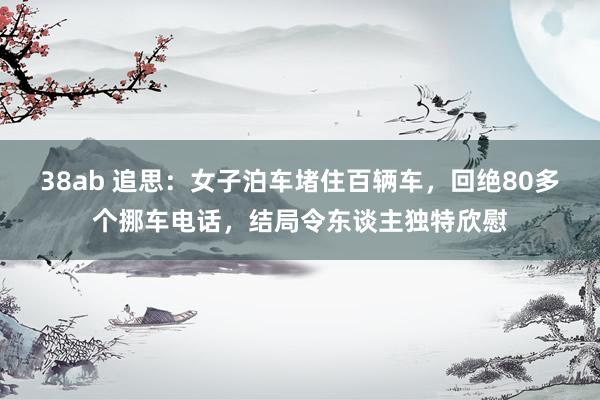 38ab 追思：女子泊车堵住百辆车，回绝80多个挪车电话，结局令东谈主独特欣慰