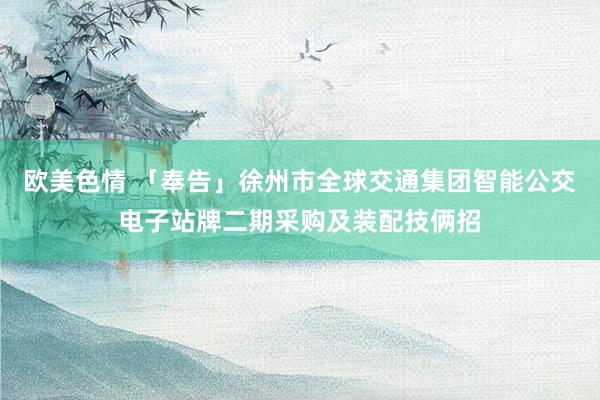 欧美色情 「奉告」徐州市全球交通集团智能公交电子站牌二期采购及装配技俩招