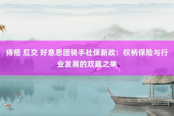痔疮 肛交 好意思团骑手社保新政：权柄保险与行业发展的双赢之举