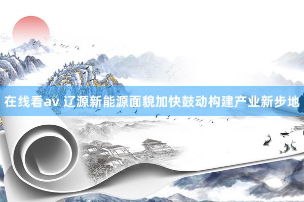 在线看av 辽源新能源面貌加快鼓动构建产业新步地