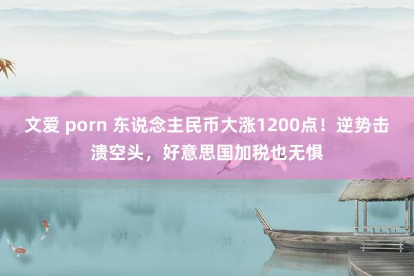 文爱 porn 东说念主民币大涨1200点！逆势击溃空头，好意思国加税也无惧