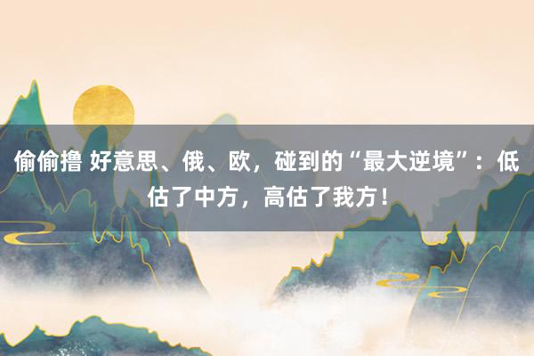 偷偷撸 好意思、俄、欧，碰到的“最大逆境”：低估了中方，高估了我方！