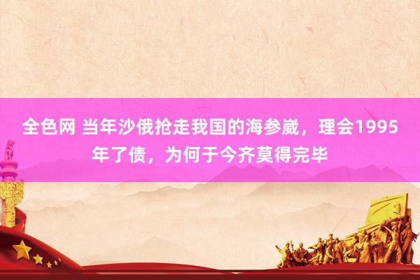 全色网 当年沙俄抢走我国的海参崴，理会1995年了债，为何于今齐莫得完毕