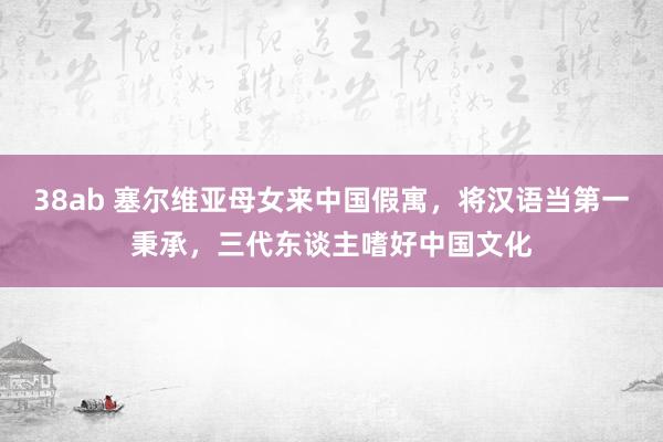 38ab 塞尔维亚母女来中国假寓，将汉语当第一秉承，三代东谈主嗜好中国文化