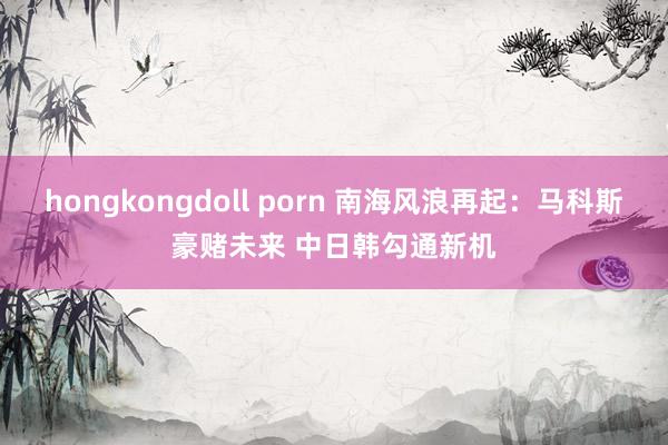 hongkongdoll porn 南海风浪再起：马科斯豪赌未来 中日韩勾通新机
