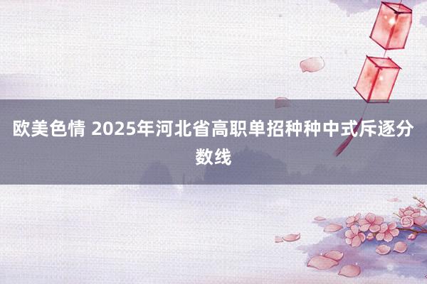 欧美色情 2025年河北省高职单招种种中式斥逐分数线