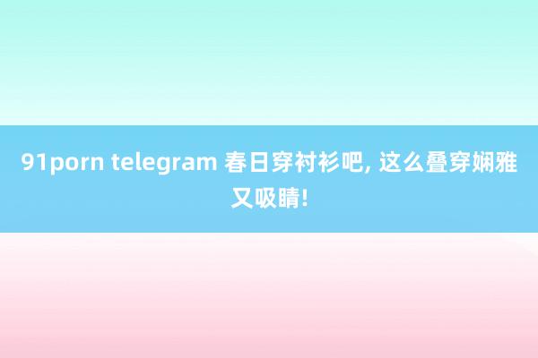 91porn telegram 春日穿衬衫吧, 这么叠穿娴雅又吸睛!