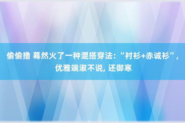偷偷撸 蓦然火了一种混搭穿法: “衬衫+赤诚衫”， 优雅端淑不说， 还御寒
