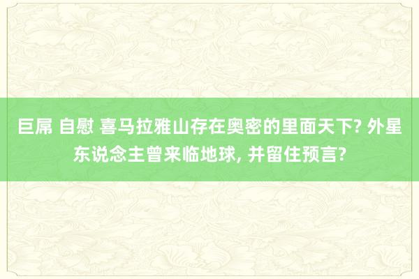 巨屌 自慰 喜马拉雅山存在奥密的里面天下? 外星东说念主曾来临地球, 并留住预言?