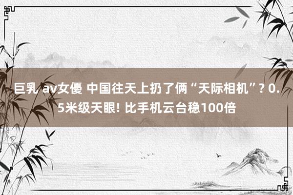 巨乳 av女優 中国往天上扔了俩“天际相机”? 0.5米级天眼! 比手机云台稳100倍