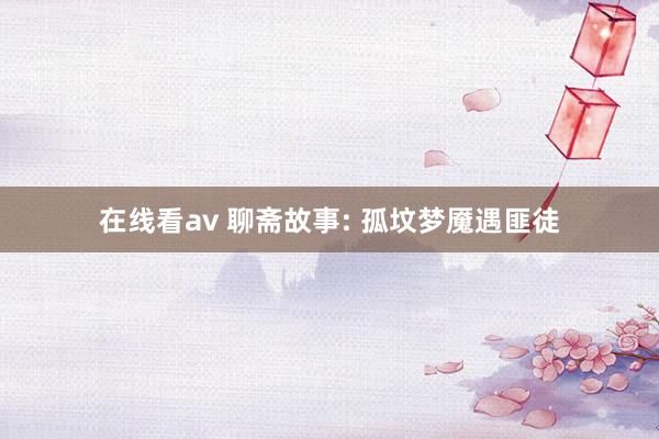 在线看av 聊斋故事: 孤坟梦魇遇匪徒