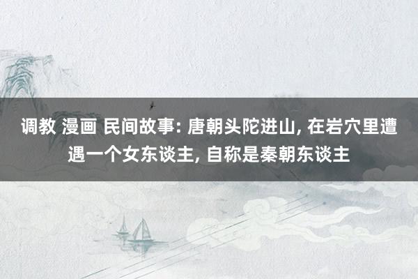 调教 漫画 民间故事: 唐朝头陀进山, 在岩穴里遭遇一个女东谈主, 自称是秦朝东谈主