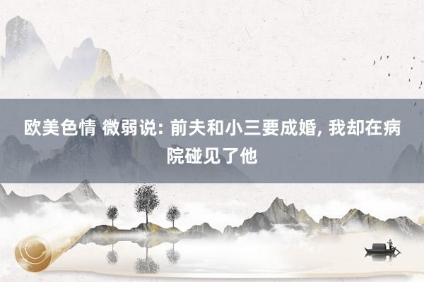 欧美色情 微弱说: 前夫和小三要成婚, 我却在病院碰见了他