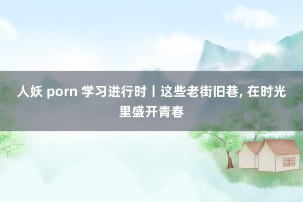 人妖 porn 学习进行时丨这些老街旧巷, 在时光里盛开青春