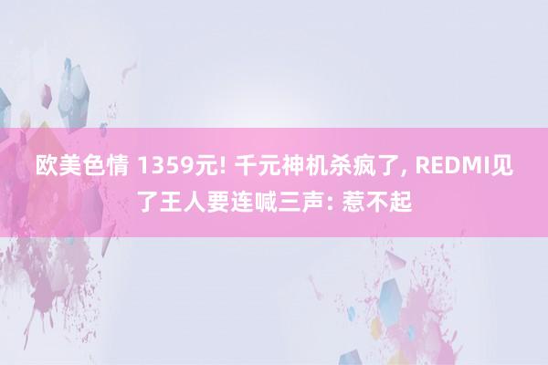 欧美色情 1359元! 千元神机杀疯了， REDMI见了王人要连喊三声: 惹不起