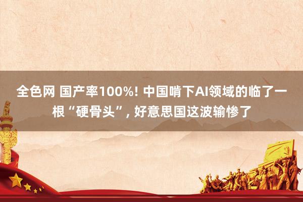 全色网 国产率100%! 中国啃下AI领域的临了一根“硬骨头”， 好意思国这波输惨了