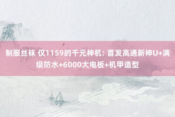 制服丝袜 仅1159的千元神机: 首发高通新神U+满级防水+6000大电板+机甲造型
