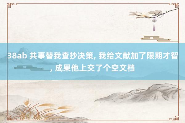 38ab 共事替我查抄决策， 我给文献加了限期才智， 成果他上交了个空文档