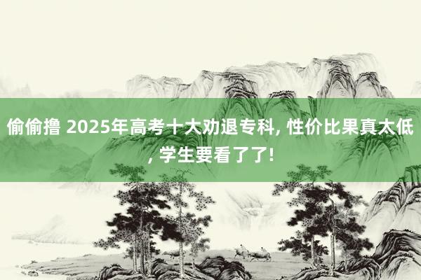 偷偷撸 2025年高考十大劝退专科, 性价比果真太低, 学生要看了了!