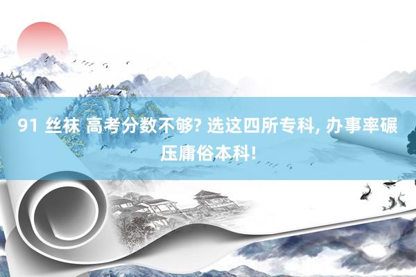 91 丝袜 高考分数不够? 选这四所专科， 办事率碾压庸俗本科!