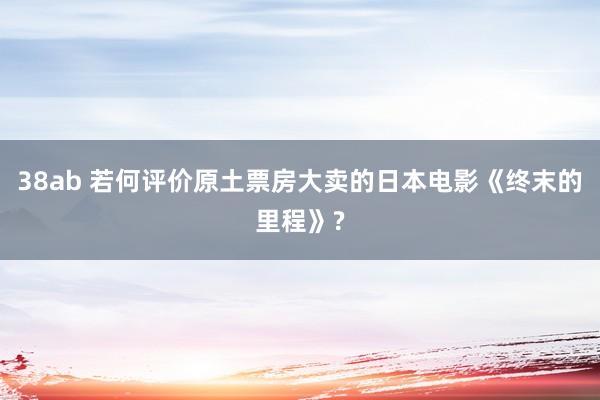 38ab 若何评价原土票房大卖的日本电影《终末的里程》?