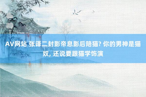 AV网站 张译二封影帝息影后陪猫? 你的男神是猫奴， 还说要跟猫学饰演