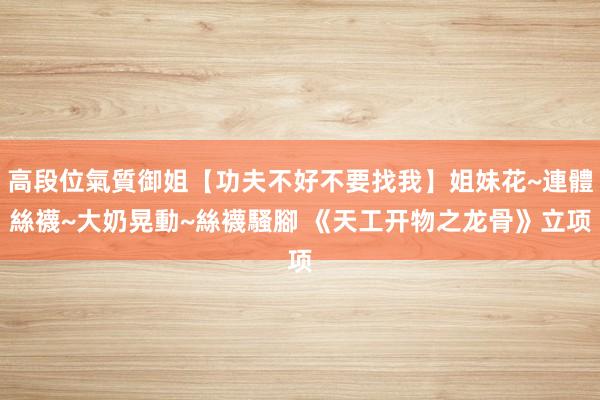 高段位氣質御姐【功夫不好不要找我】姐妹花~連體絲襪~大奶晃動~絲襪騷腳 《天工开物之龙骨》立项