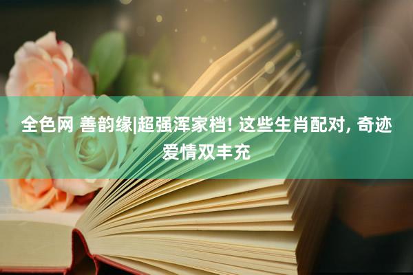 全色网 善韵缘|超强浑家档! 这些生肖配对， 奇迹爱情双丰充