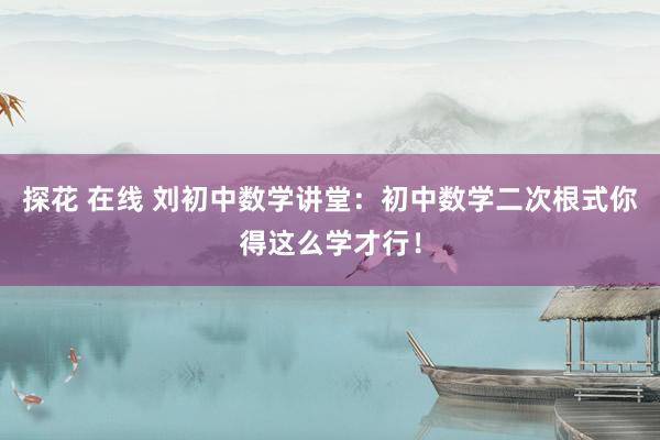 探花 在线 刘初中数学讲堂：初中数学二次根式你得这么学才行！