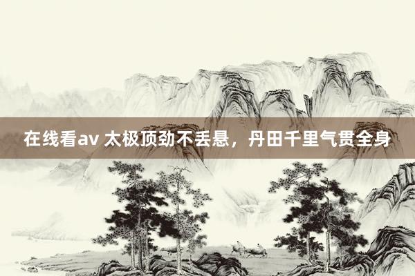 在线看av 太极顶劲不丢悬，丹田千里气贯全身