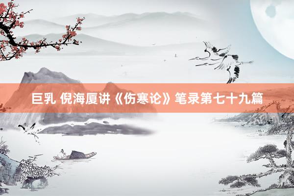 巨乳 倪海厦讲《伤寒论》笔录第七十九篇