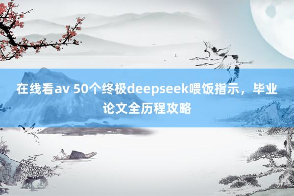 在线看av 50个终极deepseek喂饭指示，毕业论文全历程攻略