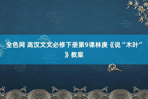 全色网 高汉文文必修下册第9课林庚《说“木叶”》教案